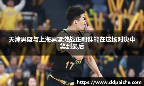 天津男篮与上海男篮激战正酣谁能在这场对决中笑到最后